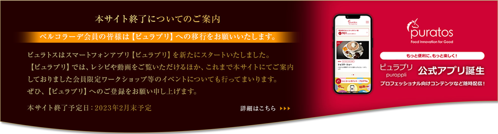 本サイト終了についてのご案内【ベルコラーデ会員の皆様は【ピュラプリ】への移行をお願いいたします。】ピュラトスはスマートフォンアプリ【ピュラプリ】を新たにスタートいたしました。【ピュラプリ】では、レシピや動画をご覧いただけるほか、これまで本サイトにてご案内しておりました会員限定ワークショップ等のイベントについても行ってまいります。ぜひ、【ピュラプリ】へのご登録をお願い申し上げます。本サイト終了予定日：2023年2月末予定